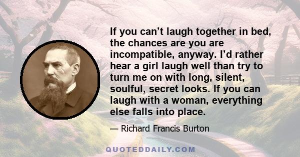 If you can’t laugh together in bed, the chances are you are incompatible, anyway. I’d rather hear a girl laugh well than try to turn me on with long, silent, soulful, secret looks. If you can laugh with a woman,