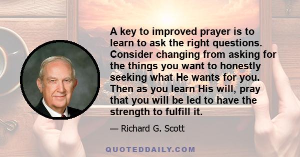 A key to improved prayer is to learn to ask the right questions. Consider changing from asking for the things you want to honestly seeking what He wants for you. Then as you learn His will, pray that you will be led to