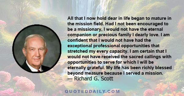 All that I now hold dear in life began to mature in the mission field. Had I not been encouraged to be a missionary, I would not have the eternal companion or precious family I dearly love. I am confident that I would