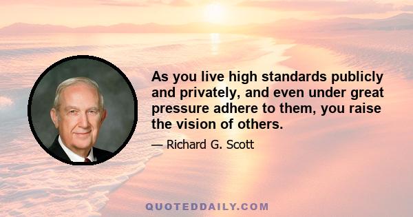 As you live high standards publicly and privately, and even under great pressure adhere to them, you raise the vision of others.