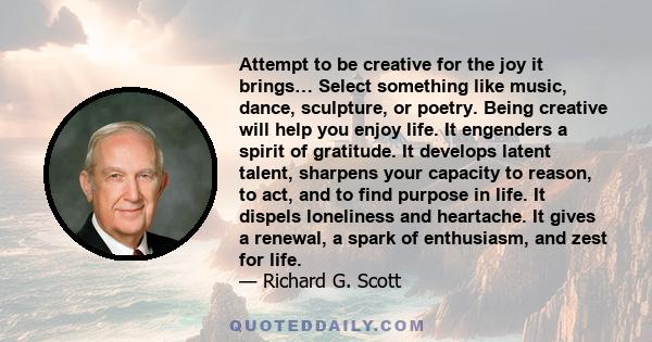 Attempt to be creative for the joy it brings… Select something like music, dance, sculpture, or poetry. Being creative will help you enjoy life. It engenders a spirit of gratitude. It develops latent talent, sharpens