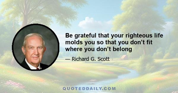 Be grateful that your righteous life molds you so that you don’t fit where you don’t belong