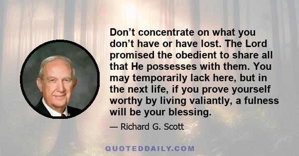 Don’t concentrate on what you don’t have or have lost. The Lord promised the obedient to share all that He possesses with them. You may temporarily lack here, but in the next life, if you prove yourself worthy by living 