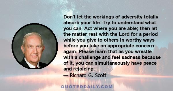 Don't let the workings of adversity totally absorb your life. Try to understand what you can. Act where you are able; then let the matter rest with the Lord for a period while you give to others in worthy ways before