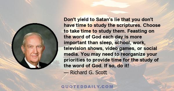 Don't yield to Satan's lie that you don't have time to study the scriptures. Choose to take time to study them. Feasting on the word of God each day is more important than sleep, school, work, television shows, video