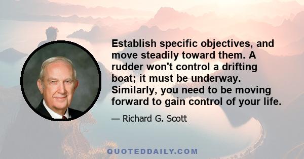 Establish specific objectives, and move steadily toward them. A rudder won't control a drifting boat; it must be underway. Similarly, you need to be moving forward to gain control of your life.