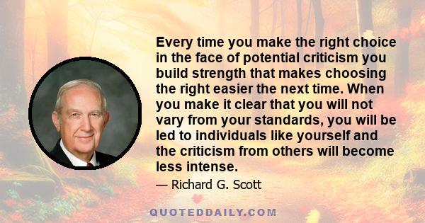 Every time you make the right choice in the face of potential criticism you build strength that makes choosing the right easier the next time. When you make it clear that you will not vary from your standards, you will