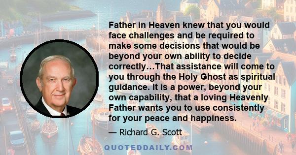 Father in Heaven knew that you would face challenges and be required to make some decisions that would be beyond your own ability to decide correctly…That assistance will come to you through the Holy Ghost as spiritual