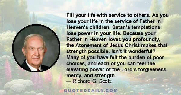 Fill your life with service to others. As you lose your life in the service of Father in Heaven’s children, Satan’s temptations lose power in your life. Because your Father in Heaven loves you profoundly, the Atonement