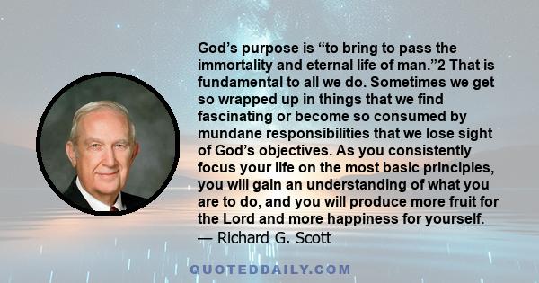 God’s purpose is “to bring to pass the immortality and eternal life of man.”2 That is fundamental to all we do. Sometimes we get so wrapped up in things that we find fascinating or become so consumed by mundane