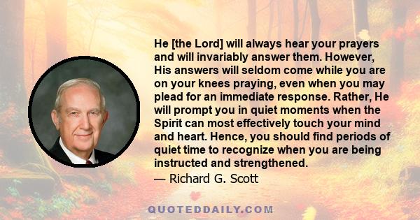 He [the Lord] will always hear your prayers and will invariably answer them. However, His answers will seldom come while you are on your knees praying, even when you may plead for an immediate response. Rather, He will