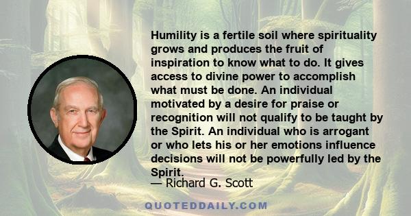 Humility is a fertile soil where spirituality grows and produces the fruit of inspiration to know what to do. It gives access to divine power to accomplish what must be done. An individual motivated by a desire for