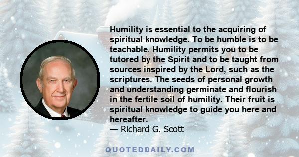 Humility is essential to the acquiring of spiritual knowledge. To be humble is to be teachable. Humility permits you to be tutored by the Spirit and to be taught from sources inspired by the Lord, such as the