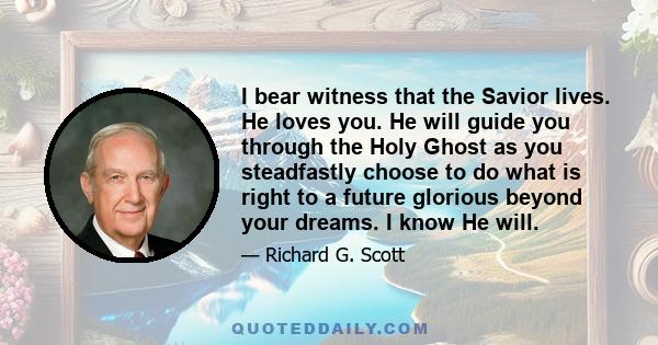 I bear witness that the Savior lives. He loves you. He will guide you through the Holy Ghost as you steadfastly choose to do what is right to a future glorious beyond your dreams. I know He will.