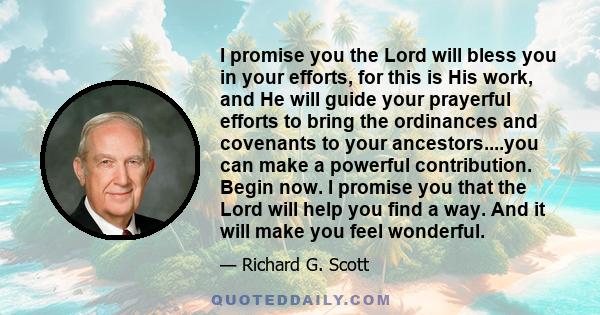 I promise you the Lord will bless you in your efforts, for this is His work, and He will guide your prayerful efforts to bring the ordinances and covenants to your ancestors....you can make a powerful contribution.