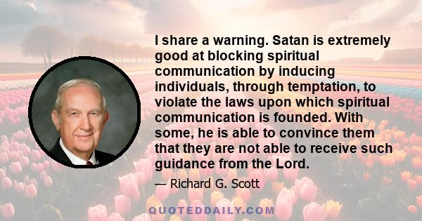 I share a warning. Satan is extremely good at blocking spiritual communication by inducing individuals, through temptation, to violate the laws upon which spiritual communication is founded. With some, he is able to