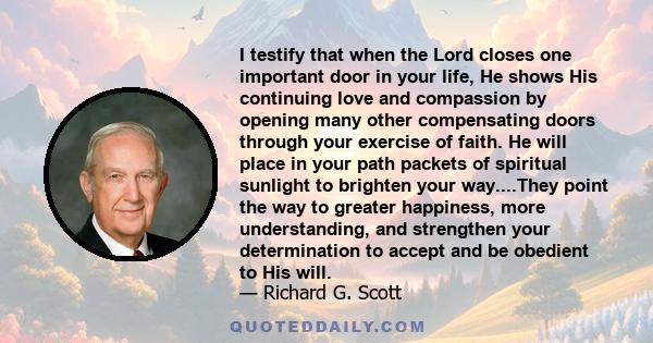 I testify that when the Lord closes one important door in your life, He shows His continuing love and compassion by opening many other compensating doors through your exercise of faith. He will place in your path