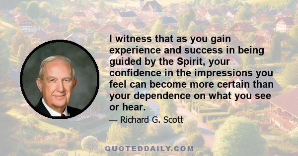 I witness that as you gain experience and success in being guided by the Spirit, your confidence in the impressions you feel can become more certain than your dependence on what you see or hear.