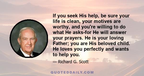 If you seek His help, be sure your life is clean, your motives are worthy, and you're willing to do what He asks-for He will answer your prayers. He is your loving Father; you are His beloved child. He loves you