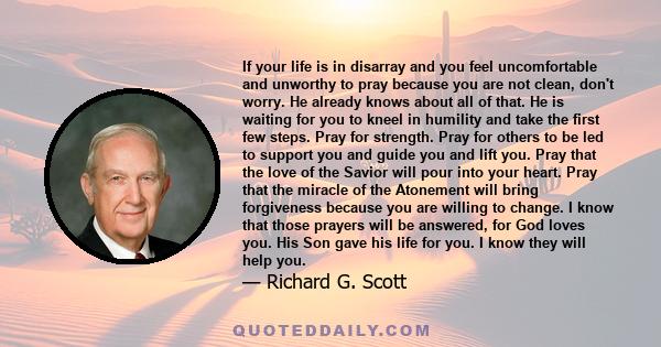 If your life is in disarray and you feel uncomfortable and unworthy to pray because you are not clean, don't worry. He already knows about all of that. He is waiting for you to kneel in humility and take the first few