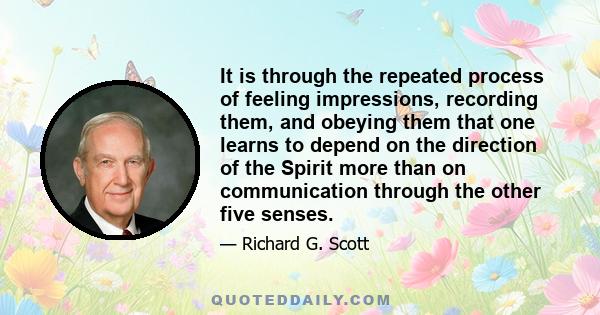 It is through the repeated process of feeling impressions, recording them, and obeying them that one learns to depend on the direction of the Spirit more than on communication through the other five senses.