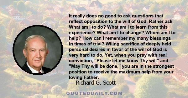 It really does no good to ask questions that reflect opposition to the will of God. Rather ask, What am I to do? What am I to learn from this experience? What am I to change? Whom am I to help? How can I remember my