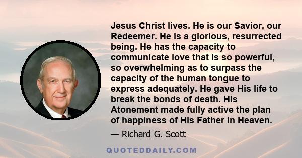 Jesus Christ lives. He is our Savior, our Redeemer. He is a glorious, resurrected being. He has the capacity to communicate love that is so powerful, so overwhelming as to surpass the capacity of the human tongue to