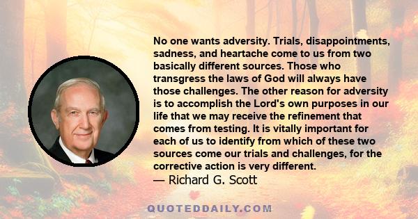 No one wants adversity. Trials, disappointments, sadness, and heartache come to us from two basically different sources. Those who transgress the laws of God will always have those challenges. The other reason for