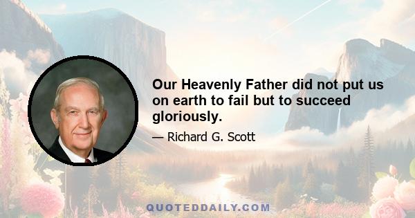 Our Heavenly Father did not put us on earth to fail but to succeed gloriously.