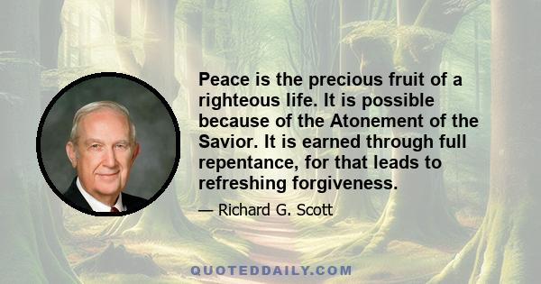 Peace is the precious fruit of a righteous life. It is possible because of the Atonement of the Savior. It is earned through full repentance, for that leads to refreshing forgiveness.