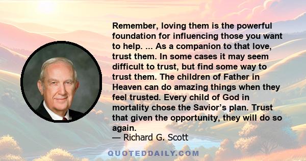 Remember, loving them is the powerful foundation for influencing those you want to help. ... As a companion to that love, trust them. In some cases it may seem difficult to trust, but find some way to trust them. The