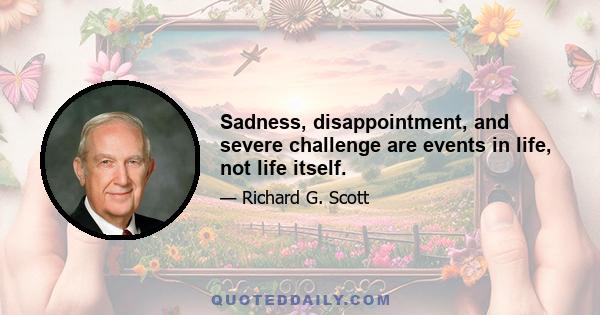 Sadness, disappointment, and severe challenge are events in life, not life itself.