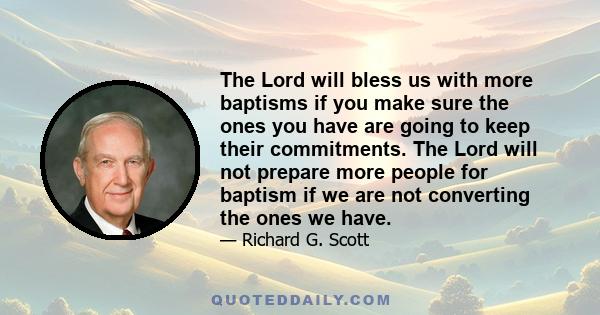 The Lord will bless us with more baptisms if you make sure the ones you have are going to keep their commitments. The Lord will not prepare more people for baptism if we are not converting the ones we have.