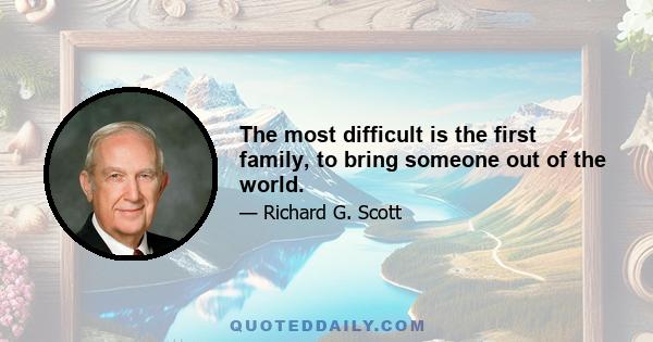 The most difficult is the first family, to bring someone out of the world.