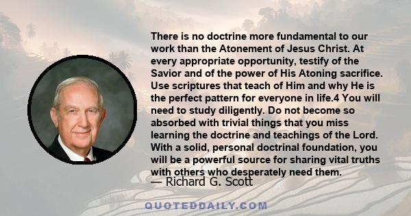 There is no doctrine more fundamental to our work than the Atonement of Jesus Christ. At every appropriate opportunity, testify of the Savior and of the power of His Atoning sacrifice. Use scriptures that teach of Him