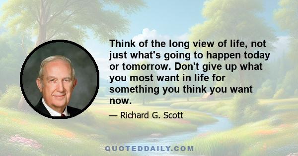 Think of the long view of life, not just what's going to happen today or tomorrow. Don't give up what you most want in life for something you think you want now.