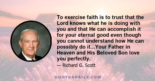 To exercise faith is to trust that the Lord knows what he is doing with you and that He can accomplish it for your eternal good even though you cannot understand how He can possibly do it...Your Father in Heaven and His 