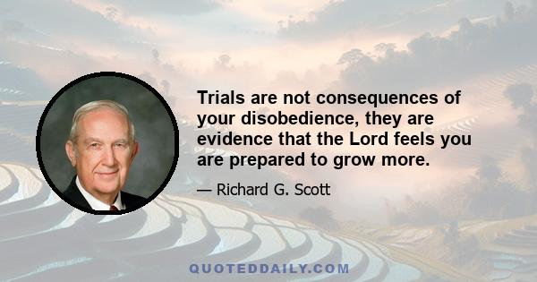 Trials are not consequences of your disobedience, they are evidence that the Lord feels you are prepared to grow more.