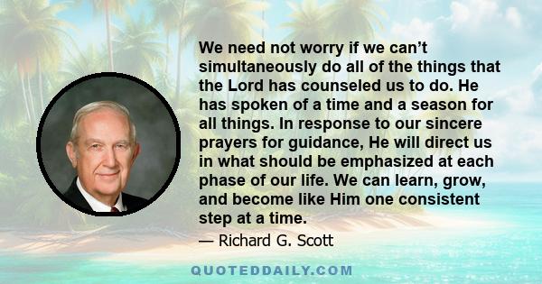 We need not worry if we can’t simultaneously do all of the things that the Lord has counseled us to do. He has spoken of a time and a season for all things. In response to our sincere prayers for guidance, He will