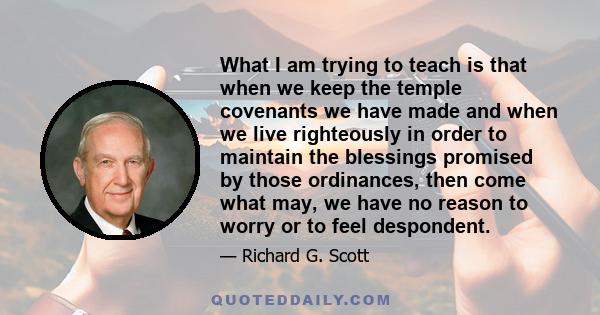 What I am trying to teach is that when we keep the temple covenants we have made and when we live righteously in order to maintain the blessings promised by those ordinances, then come what may, we have no reason to