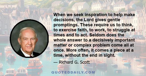 When we seek inspiration to help make decisions, the Lord gives gentle promptings. These require us to think, to exercise faith, to work, to struggle at times and to act. Seldom does the whole answer to a decisively