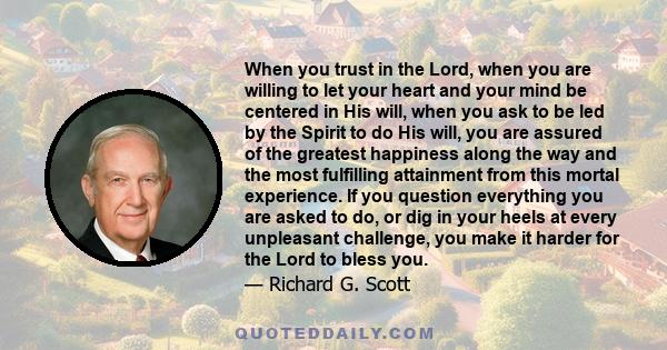 When you trust in the Lord, when you are willing to let your heart and your mind be centered in His will, when you ask to be led by the Spirit to do His will, you are assured of the greatest happiness along the way and