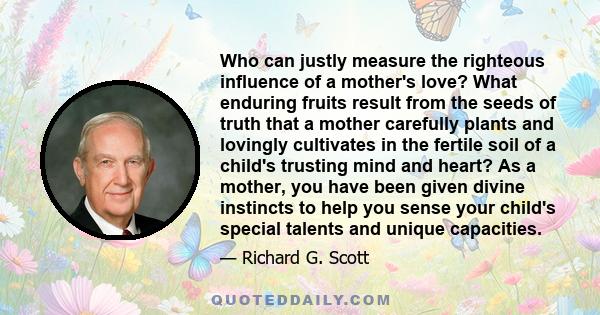 Who can justly measure the righteous influence of a mother's love? What enduring fruits result from the seeds of truth that a mother carefully plants and lovingly cultivates in the fertile soil of a child's trusting