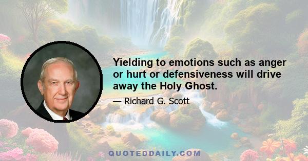 Yielding to emotions such as anger or hurt or defensiveness will drive away the Holy Ghost.