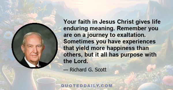 Your faith in Jesus Christ gives life enduring meaning. Remember you are on a journey to exaltation. Sometimes you have experiences that yield more happiness than others, but it all has purpose with the Lord.