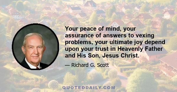 Your peace of mind, your assurance of answers to vexing problems, your ultimate joy depend upon your trust in Heavenly Father and His Son, Jesus Christ.