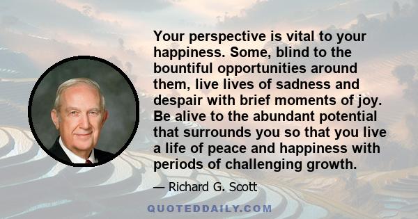 Your perspective is vital to your happiness. Some, blind to the bountiful opportunities around them, live lives of sadness and despair with brief moments of joy. Be alive to the abundant potential that surrounds you so