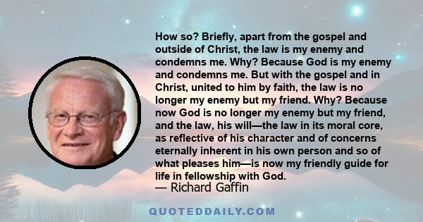 How so? Briefly, apart from the gospel and outside of Christ, the law is my enemy and condemns me. Why? Because God is my enemy and condemns me. But with the gospel and in Christ, united to him by faith, the law is no