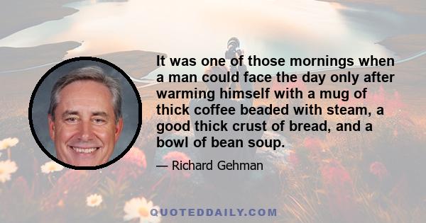 It was one of those mornings when a man could face the day only after warming himself with a mug of thick coffee beaded with steam, a good thick crust of bread, and a bowl of bean soup.