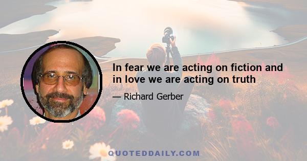 In fear we are acting on fiction and in love we are acting on truth